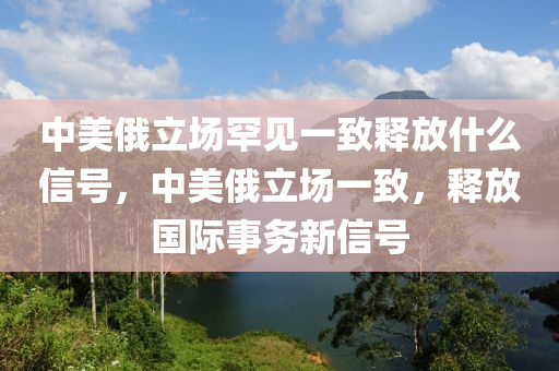 中美俄立場罕見一致釋放什么信號，中美俄立場一致，釋放國際事務(wù)新信號液壓動(dòng)力機(jī)械,元件制造