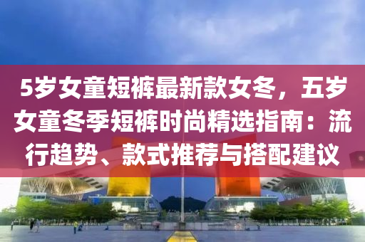 5歲女童短褲最新款女冬，五歲女童冬季短褲時(shí)尚精選指南：流行趨勢(shì)、款式推薦與搭配建議液壓動(dòng)力機(jī)械,元件制造