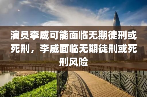 演員李威可能面臨無期徒刑或死刑，李威液壓動力機械,元件制造面臨無期徒刑或死刑風險