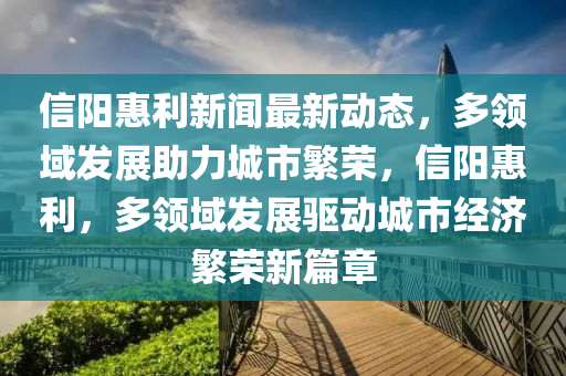 信陽惠利新聞最新動態(tài)，多領(lǐng)域發(fā)展助力城市繁榮，信陽惠利，多領(lǐng)域發(fā)展驅(qū)動液壓動力機械,元件制造城市經(jīng)濟繁榮新篇章