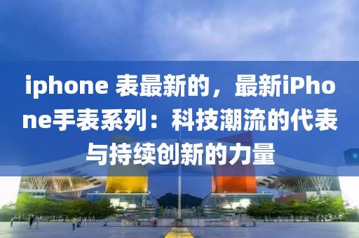 iphone 表最新的，最新iPhone手表系列：科技潮流的代表與持續(xù)創(chuàng)新的力量液壓動力機械,元件制造