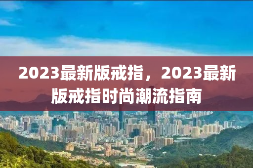 2023最新版戒指，2023最新版戒指時(shí)尚潮流指液壓動(dòng)力機(jī)械,元件制造南