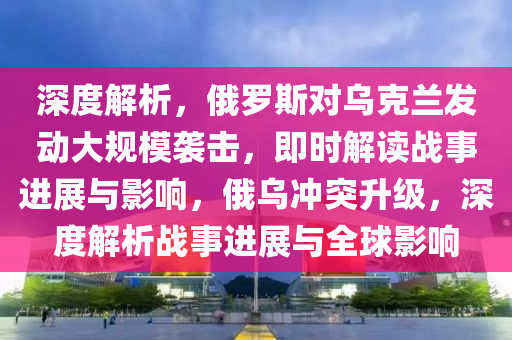 深度解析，俄羅斯對(duì)烏克蘭發(fā)動(dòng)大規(guī)模襲擊，即時(shí)解讀戰(zhàn)事進(jìn)展與影響，俄烏沖突升級(jí)，深度解析戰(zhàn)事進(jìn)展與全球影響液壓動(dòng)力機(jī)械,元件制造