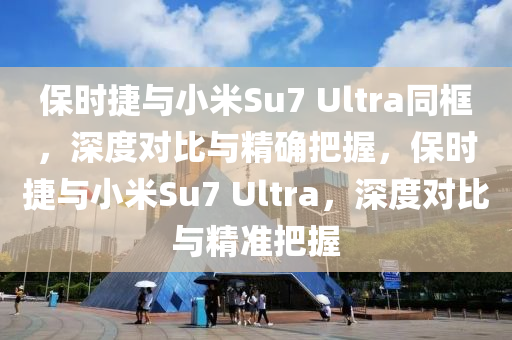 保時(shí)捷與小米Su7 Ultra同框，深液壓動(dòng)力機(jī)械,元件制造度對(duì)比與精確把握，保時(shí)捷與小米Su7 Ultra，深度對(duì)比與精準(zhǔn)把握