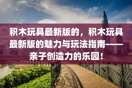 積木玩具最新版的，積木玩具最新版的魅力與玩法指南——親子創(chuàng)造力的樂(lè)園！液壓動(dòng)力機(jī)械,元件制造