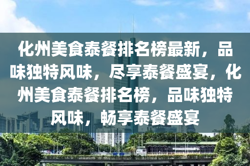 化州美食泰餐排名榜最新，品味獨特風味，盡享泰餐盛宴，化州美食泰餐排名榜，品味獨特風味，暢享泰餐盛宴液壓動力機械,元件制造