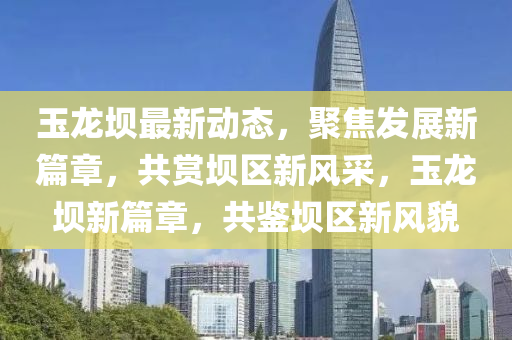玉龍壩最新動(dòng)態(tài)，聚焦發(fā)展新篇章，共賞壩區(qū)液壓動(dòng)力機(jī)械,元件制造新風(fēng)采，玉龍壩新篇章，共鑒壩區(qū)新風(fēng)貌