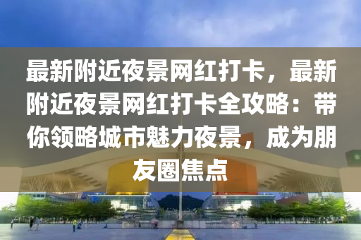 最新附近夜景網(wǎng)紅打卡，最新附近夜景網(wǎng)紅打卡全攻略：帶你領(lǐng)略城市魅力夜景，成為朋友圈焦點(diǎn)液壓動(dòng)力機(jī)械,元件制造
