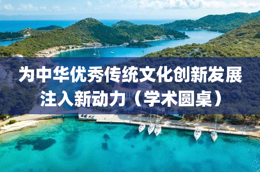 為中華優(yōu)秀傳統(tǒng)文化創(chuàng)新發(fā)展注入新液壓動(dòng)力機(jī)械,元件制造動(dòng)力（學(xué)術(shù)圓桌）