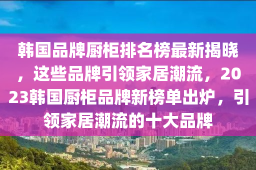 韓國品牌廚柜排名榜最新揭曉，這些品牌引領(lǐng)家居潮流，2023韓國廚柜品牌新榜單出爐，引領(lǐng)家居潮流的十大品牌液壓動力機械,元件制造