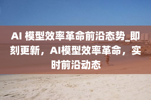AI 模型效率革命前沿態(tài)勢(shì)_即刻更新，AI模型效率革命，實(shí)時(shí)前沿動(dòng)態(tài)液壓動(dòng)力機(jī)械,元件制造